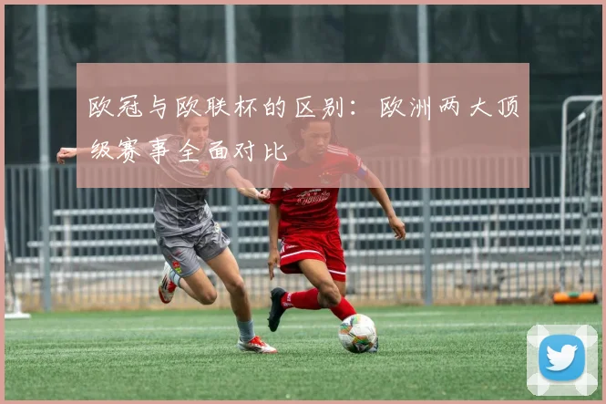 欧冠与欧联杯的区别:欧洲两大顶级赛事全面对比