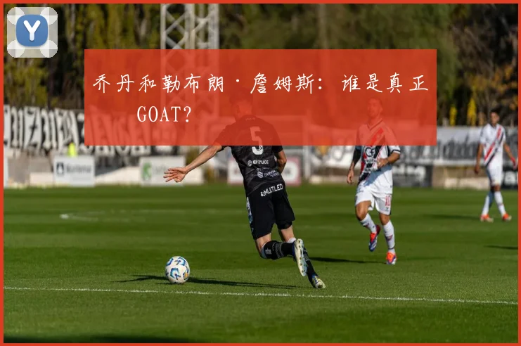 乔丹和勒布朗·詹姆斯：谁是真正的GOAT？