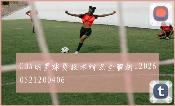 CBA明星球员技术特点全解析_20260521200406