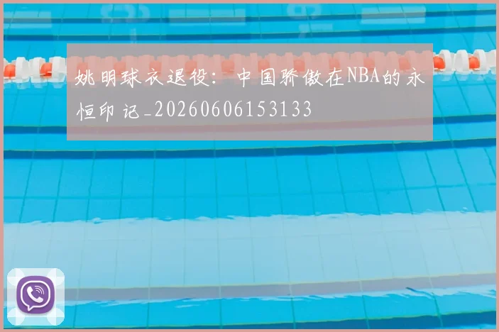 姚明球衣退役:中国骄傲在NBA的永恒印记_20260606153133