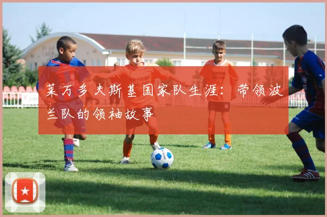 莱万多夫斯基国家队生涯:带领波兰队的领袖故事