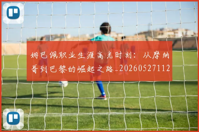 姆巴佩职业生涯高光时刻：从摩纳哥到巴黎的崛起之路_20260527112209