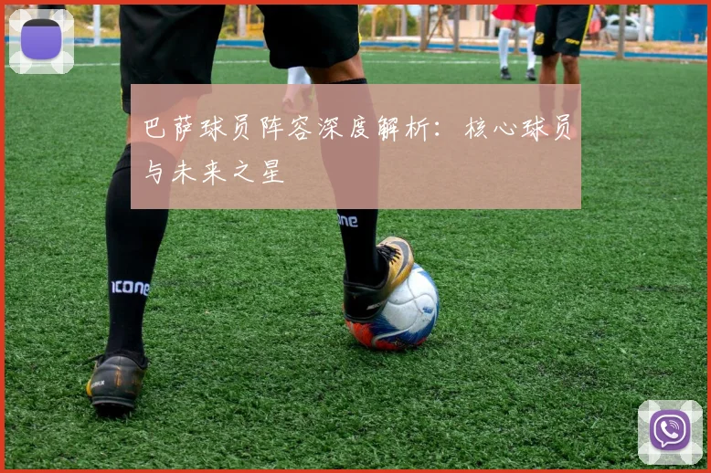 巴萨球员阵容深度解析:核心球员与未来之星