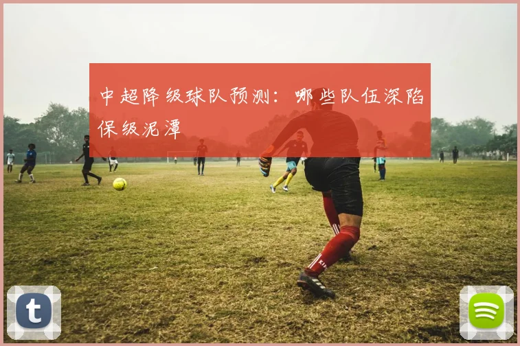 中超降级球队预测：哪些队伍深陷保级泥潭