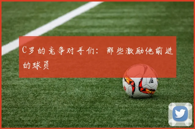 C罗的竞争对手们：那些激励他前进的球员