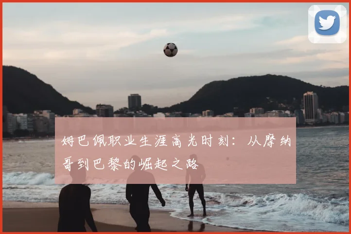 姆巴佩职业生涯高光时刻：从摩纳哥到巴黎的崛起之路