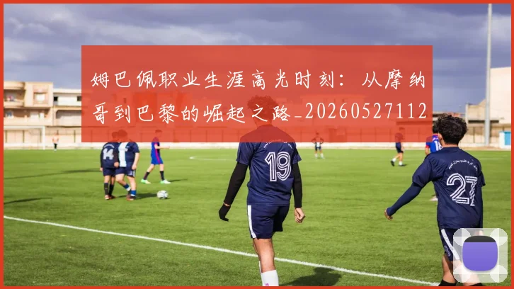 姆巴佩职业生涯高光时刻:从摩纳哥到巴黎的崛起之路_20260527112209
