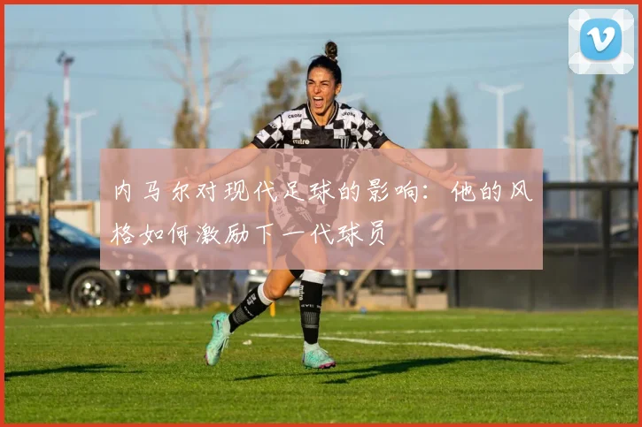 内马尔对现代足球的影响：他的风格如何激励下一代球员