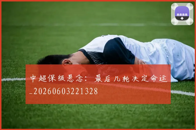中超保级悬念:最后几轮决定命运_20260603221328