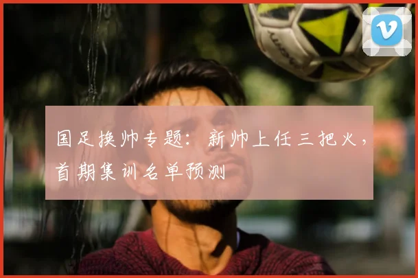 国足换帅专题:新帅上任三把火,首期集训名单预测