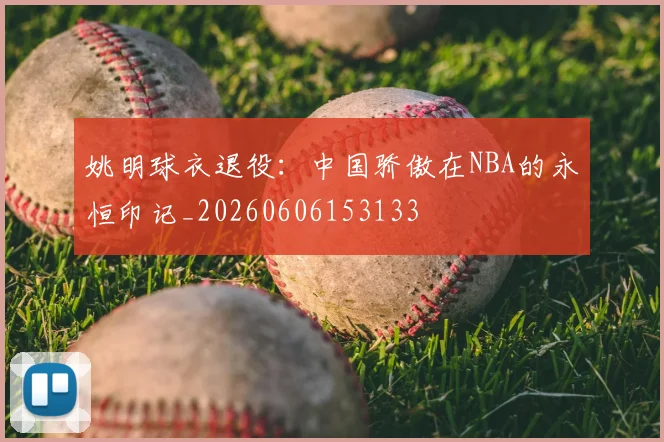 姚明球衣退役：中国骄傲在NBA的永恒印记_20260606153133