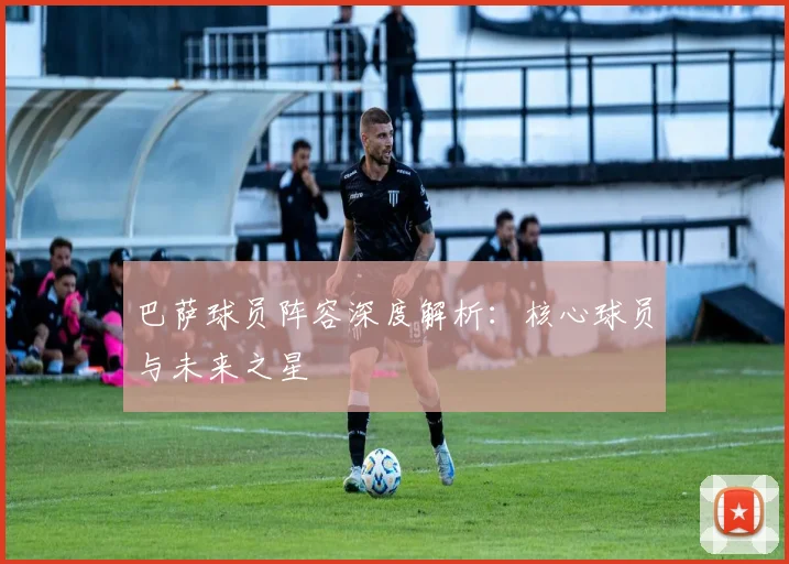 巴萨球员阵容深度解析：核心球员与未来之星