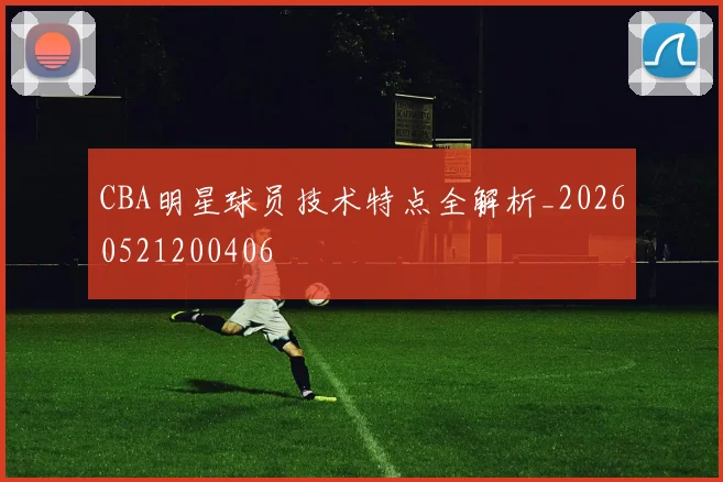 CBA明星球员技术特点全解析_20260521200406